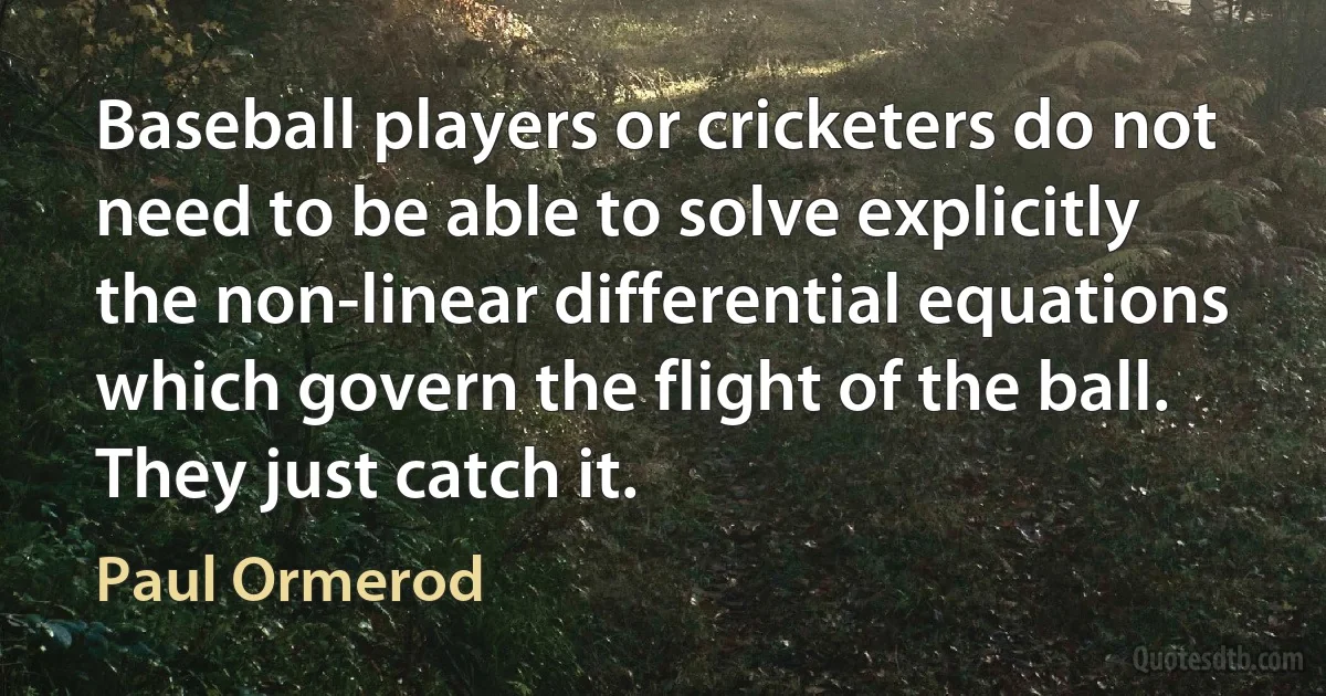 Baseball players or cricketers do not need to be able to solve explicitly the non-linear differential equations which govern the flight of the ball. They just catch it. (Paul Ormerod)