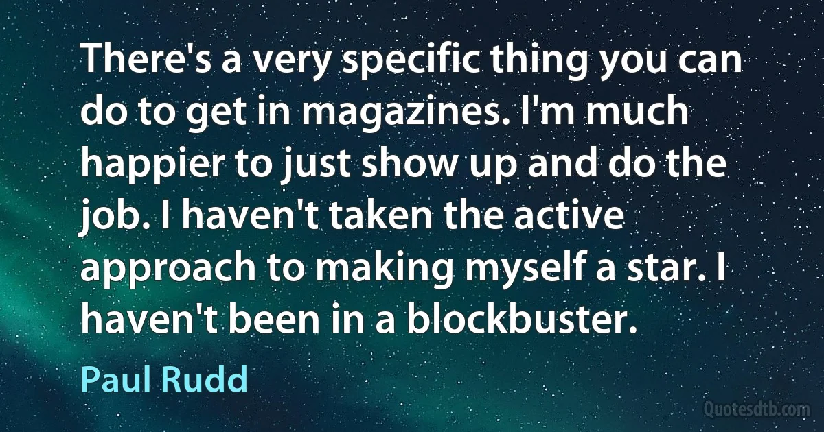 There's a very specific thing you can do to get in magazines. I'm much happier to just show up and do the job. I haven't taken the active approach to making myself a star. I haven't been in a blockbuster. (Paul Rudd)