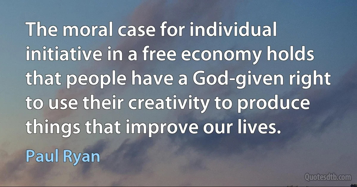 The moral case for individual initiative in a free economy holds that people have a God-given right to use their creativity to produce things that improve our lives. (Paul Ryan)