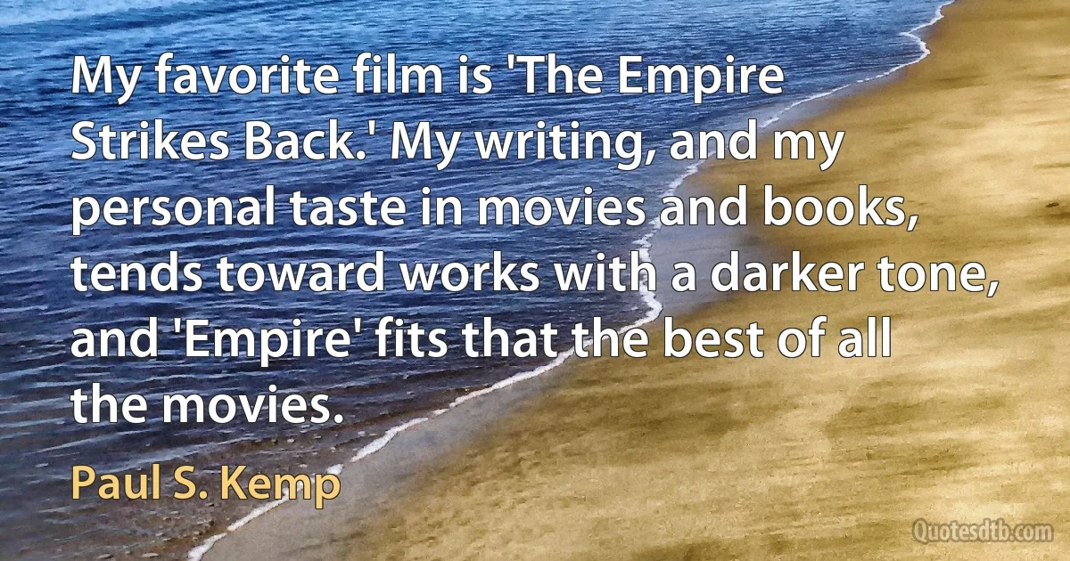 My favorite film is 'The Empire Strikes Back.' My writing, and my personal taste in movies and books, tends toward works with a darker tone, and 'Empire' fits that the best of all the movies. (Paul S. Kemp)