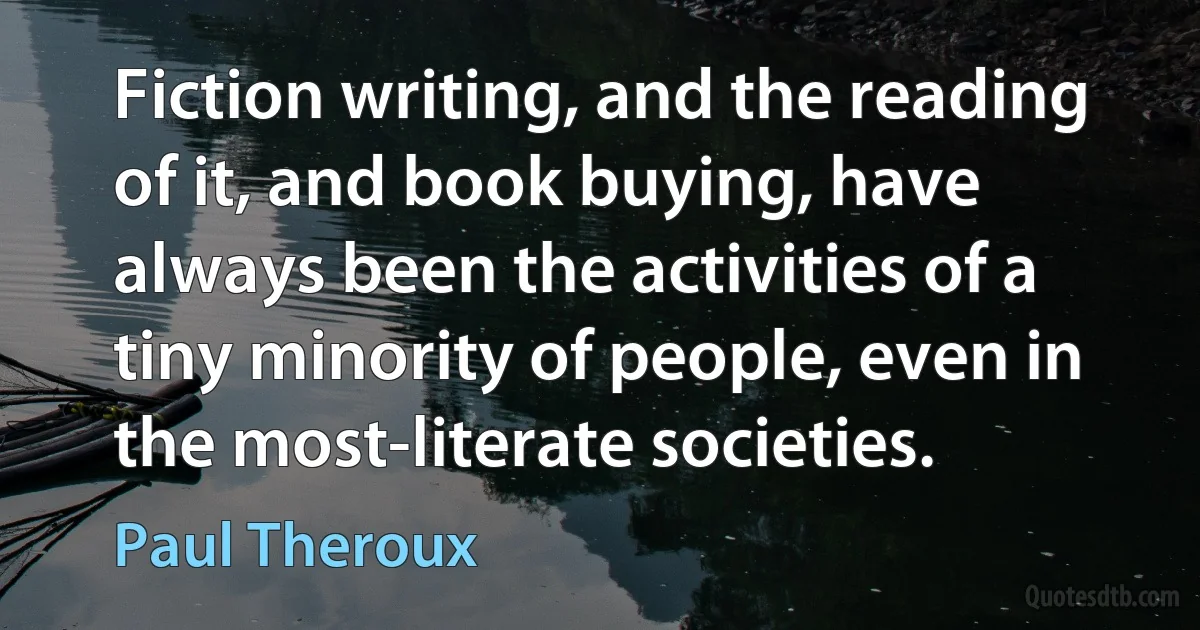 Fiction writing, and the reading of it, and book buying, have always been the activities of a tiny minority of people, even in the most-literate societies. (Paul Theroux)