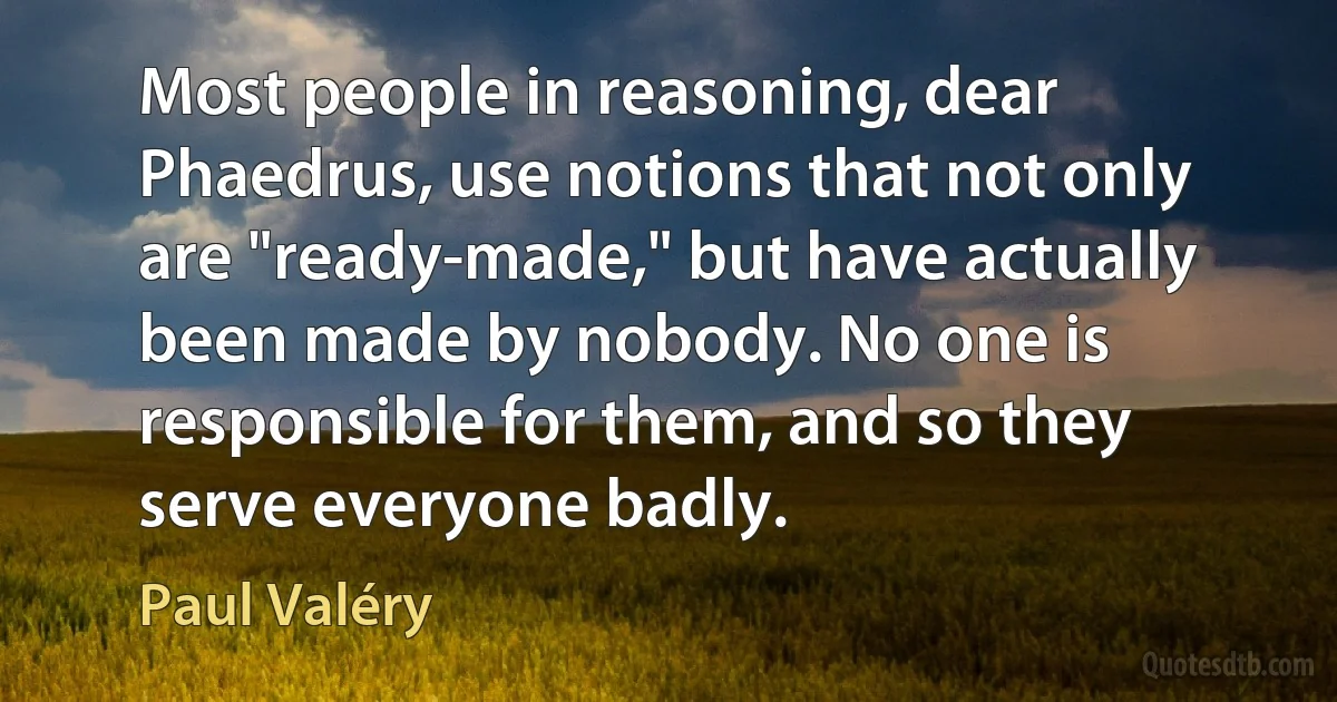 Most people in reasoning, dear Phaedrus, use notions that not only are "ready-made," but have actually been made by nobody. No one is responsible for them, and so they serve everyone badly. (Paul Valéry)