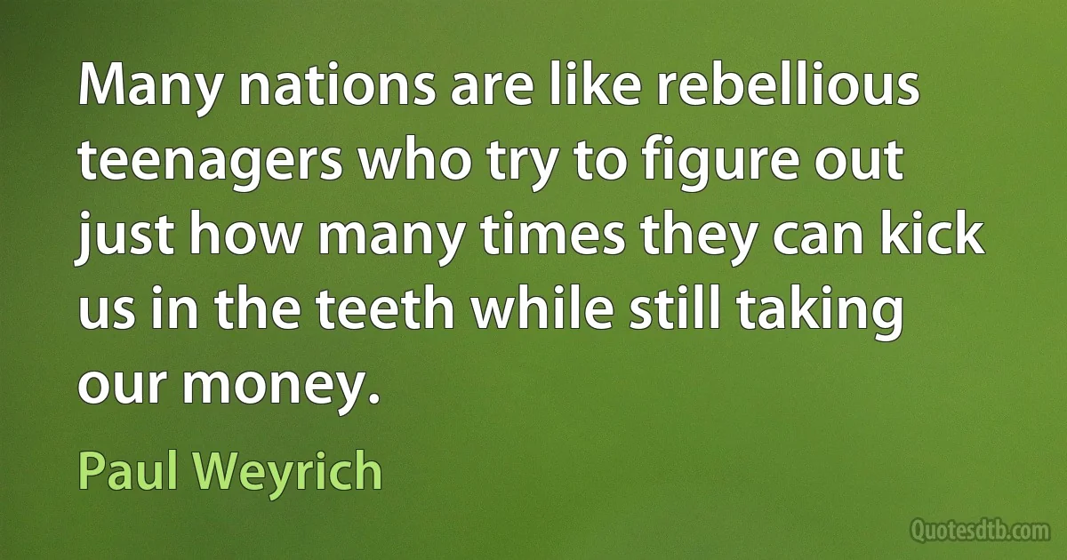 Many nations are like rebellious teenagers who try to figure out just how many times they can kick us in the teeth while still taking our money. (Paul Weyrich)