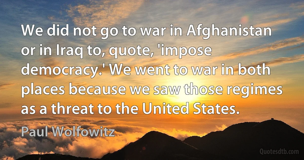 We did not go to war in Afghanistan or in Iraq to, quote, 'impose democracy.' We went to war in both places because we saw those regimes as a threat to the United States. (Paul Wolfowitz)