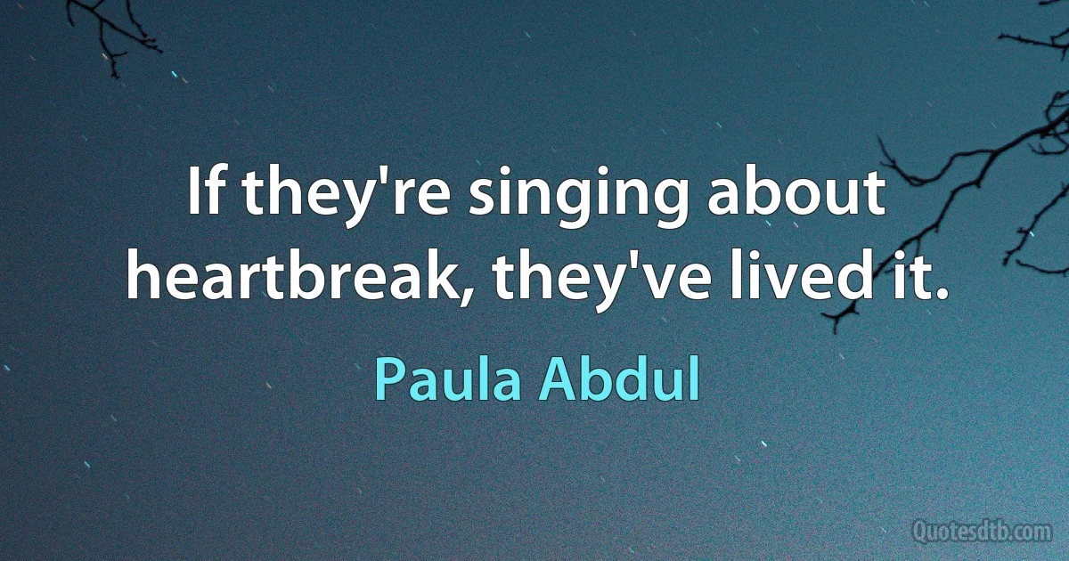 If they're singing about heartbreak, they've lived it. (Paula Abdul)