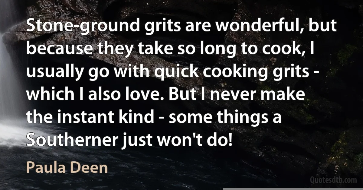 Stone-ground grits are wonderful, but because they take so long to cook, I usually go with quick cooking grits - which I also love. But I never make the instant kind - some things a Southerner just won't do! (Paula Deen)