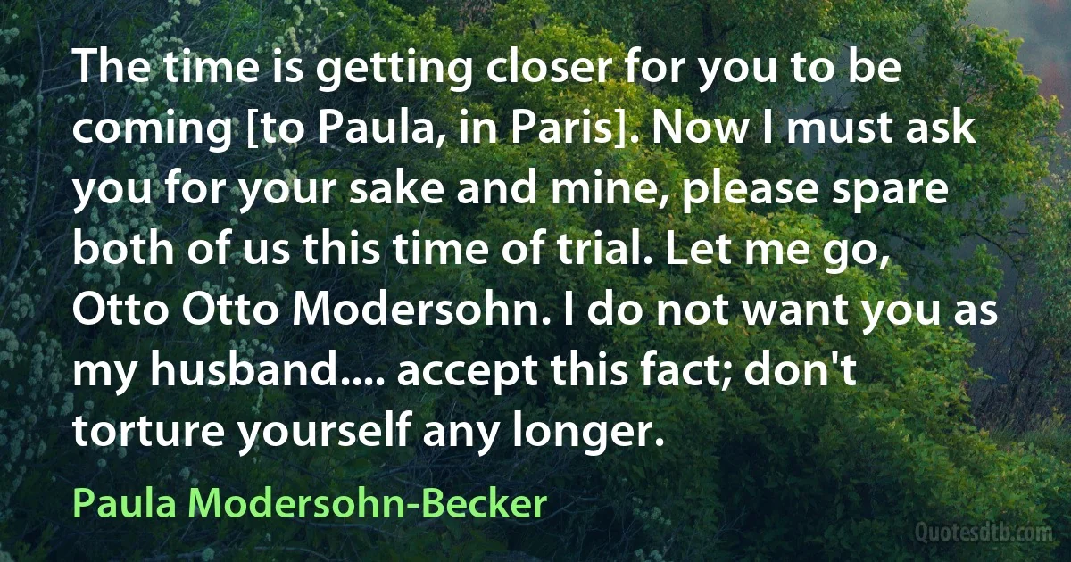 The time is getting closer for you to be coming [to Paula, in Paris]. Now I must ask you for your sake and mine, please spare both of us this time of trial. Let me go, Otto Otto Modersohn. I do not want you as my husband.... accept this fact; don't torture yourself any longer. (Paula Modersohn-Becker)