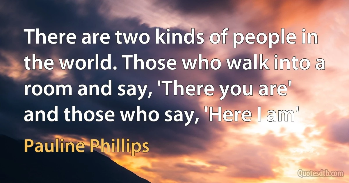 There are two kinds of people in the world. Those who walk into a room and say, 'There you are' and those who say, 'Here I am' (Pauline Phillips)