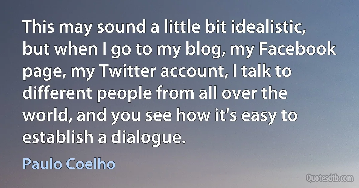 This may sound a little bit idealistic, but when I go to my blog, my Facebook page, my Twitter account, I talk to different people from all over the world, and you see how it's easy to establish a dialogue. (Paulo Coelho)