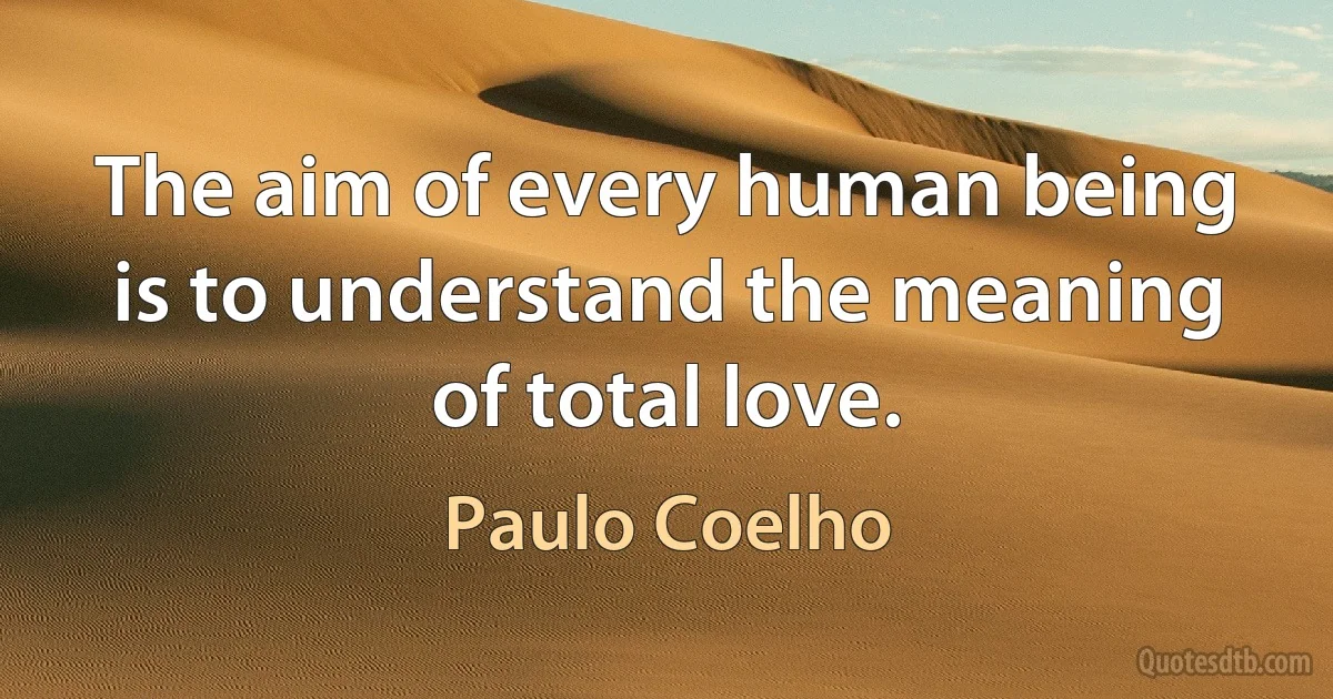 The aim of every human being is to understand the meaning of total love. (Paulo Coelho)