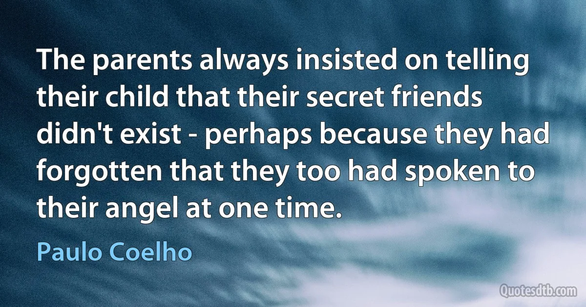 The parents always insisted on telling their child that their secret friends didn't exist - perhaps because they had forgotten that they too had spoken to their angel at one time. (Paulo Coelho)