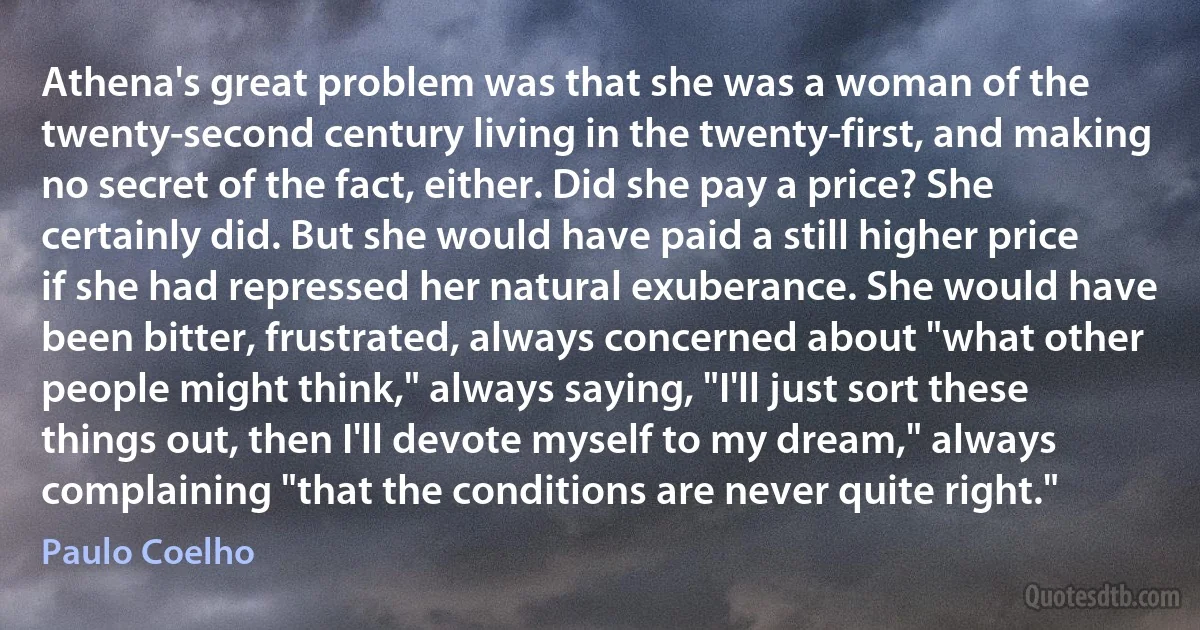 Athena's great problem was that she was a woman of the twenty-second century living in the twenty-first, and making no secret of the fact, either. Did she pay a price? She certainly did. But she would have paid a still higher price if she had repressed her natural exuberance. She would have been bitter, frustrated, always concerned about "what other people might think," always saying, "I'll just sort these things out, then I'll devote myself to my dream," always complaining "that the conditions are never quite right." (Paulo Coelho)