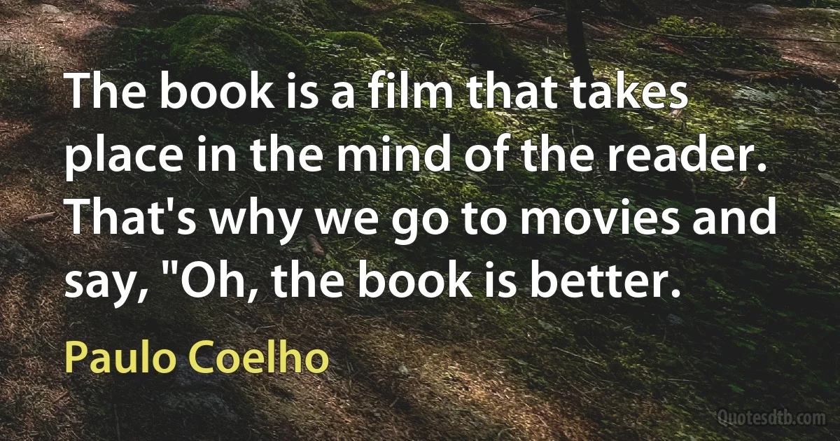 The book is a film that takes place in the mind of the reader. That's why we go to movies and say, "Oh, the book is better. (Paulo Coelho)