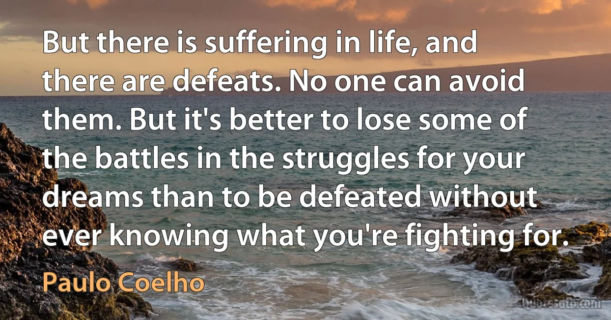 But there is suffering in life, and there are defeats. No one can avoid them. But it's better to lose some of the battles in the struggles for your dreams than to be defeated without ever knowing what you're fighting for. (Paulo Coelho)