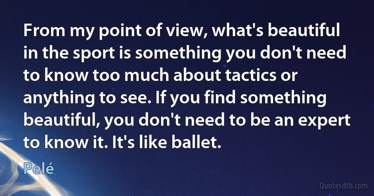 From my point of view, what's beautiful in the sport is something you don't need to know too much about tactics or anything to see. If you find something beautiful, you don't need to be an expert to know it. It's like ballet. (Pelé)