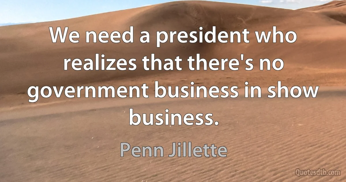 We need a president who realizes that there's no government business in show business. (Penn Jillette)