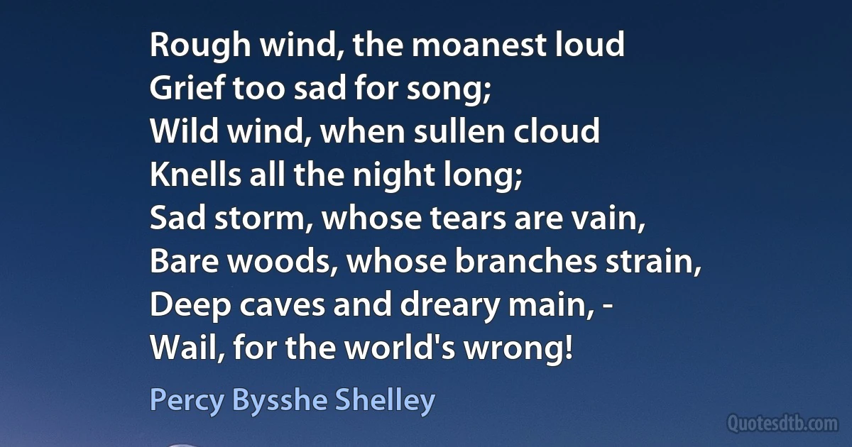 Rough wind, the moanest loud
Grief too sad for song;
Wild wind, when sullen cloud
Knells all the night long;
Sad storm, whose tears are vain,
Bare woods, whose branches strain,
Deep caves and dreary main, -
Wail, for the world's wrong! (Percy Bysshe Shelley)