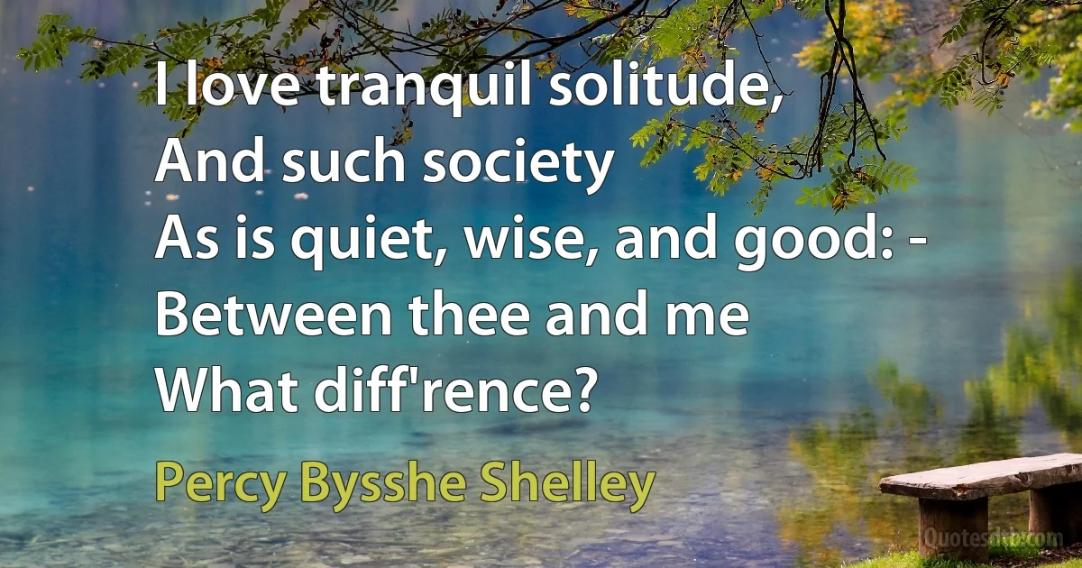 I love tranquil solitude,
And such society
As is quiet, wise, and good: -
Between thee and me
What diff'rence? (Percy Bysshe Shelley)