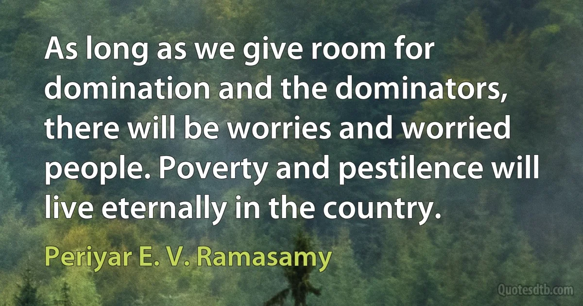 As long as we give room for domination and the dominators, there will be worries and worried people. Poverty and pestilence will live eternally in the country. (Periyar E. V. Ramasamy)