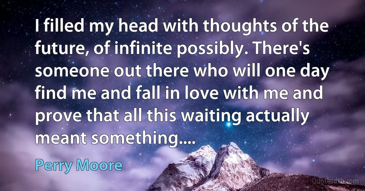 I filled my head with thoughts of the future, of infinite possibly. There's someone out there who will one day find me and fall in love with me and prove that all this waiting actually meant something.... (Perry Moore)