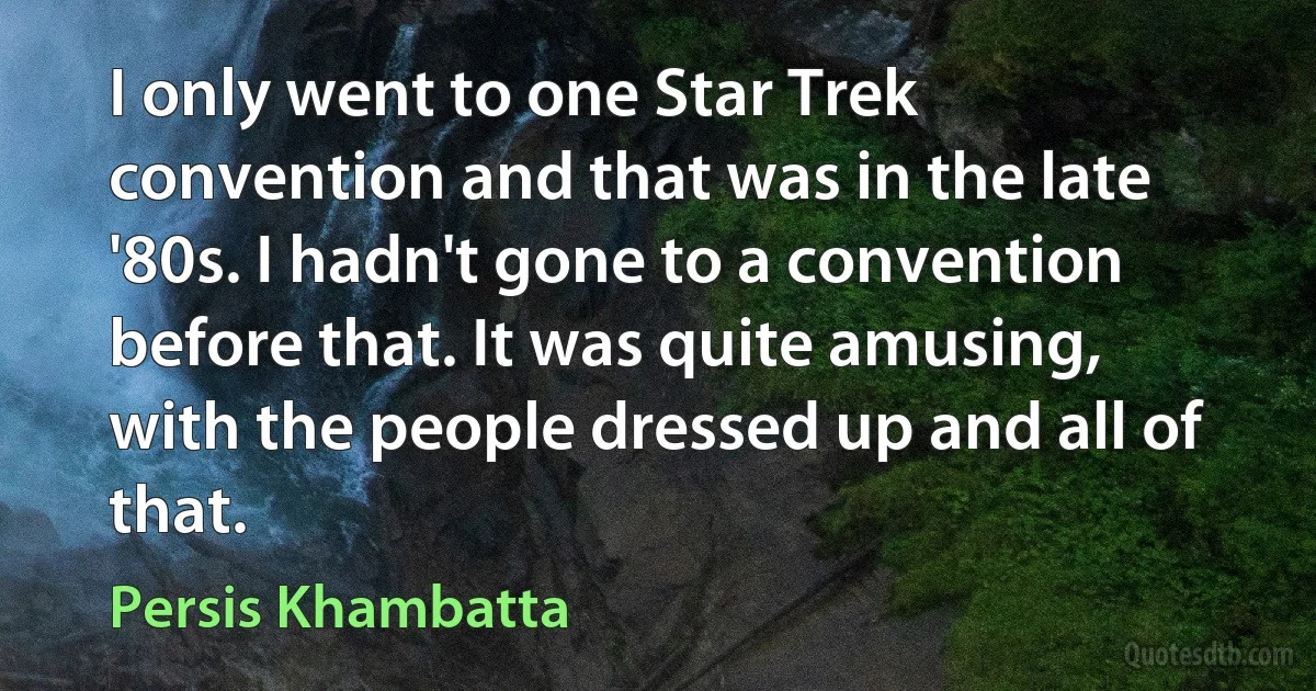 I only went to one Star Trek convention and that was in the late '80s. I hadn't gone to a convention before that. It was quite amusing, with the people dressed up and all of that. (Persis Khambatta)