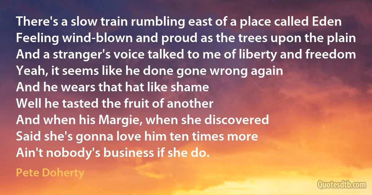 There's a slow train rumbling east of a place called Eden
Feeling wind-blown and proud as the trees upon the plain
And a stranger's voice talked to me of liberty and freedom
Yeah, it seems like he done gone wrong again
And he wears that hat like shame
Well he tasted the fruit of another
And when his Margie, when she discovered
Said she's gonna love him ten times more
Ain't nobody's business if she do. (Pete Doherty)