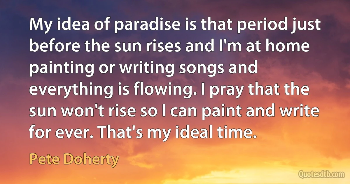 My idea of paradise is that period just before the sun rises and I'm at home painting or writing songs and everything is flowing. I pray that the sun won't rise so I can paint and write for ever. That's my ideal time. (Pete Doherty)