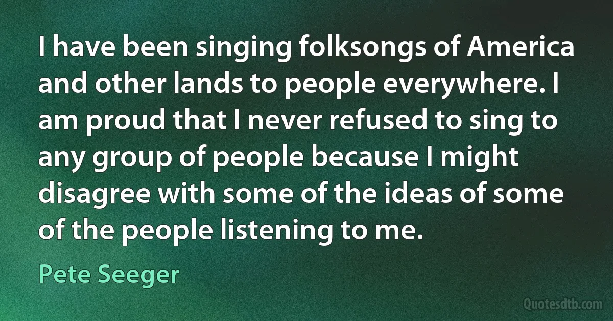 I have been singing folksongs of America and other lands to people everywhere. I am proud that I never refused to sing to any group of people because I might disagree with some of the ideas of some of the people listening to me. (Pete Seeger)