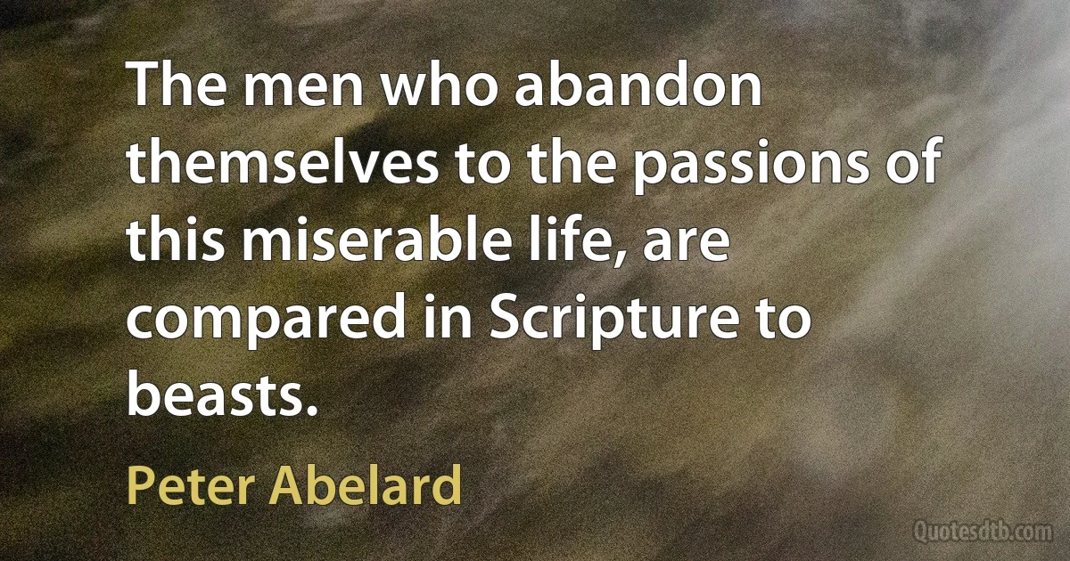 The men who abandon themselves to the passions of this miserable life, are compared in Scripture to beasts. (Peter Abelard)