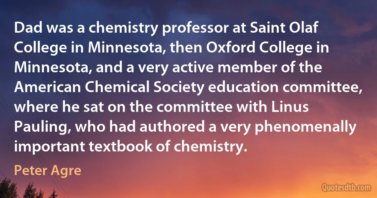 Dad was a chemistry professor at Saint Olaf College in Minnesota, then Oxford College in Minnesota, and a very active member of the American Chemical Society education committee, where he sat on the committee with Linus Pauling, who had authored a very phenomenally important textbook of chemistry. (Peter Agre)