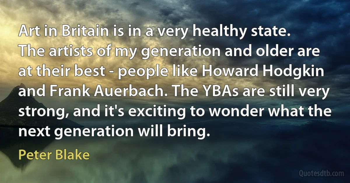 Art in Britain is in a very healthy state. The artists of my generation and older are at their best - people like Howard Hodgkin and Frank Auerbach. The YBAs are still very strong, and it's exciting to wonder what the next generation will bring. (Peter Blake)