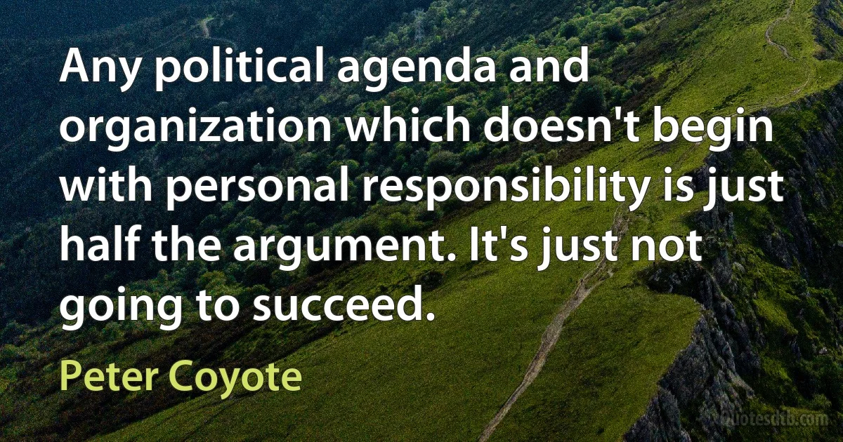 Any political agenda and organization which doesn't begin with personal responsibility is just half the argument. It's just not going to succeed. (Peter Coyote)