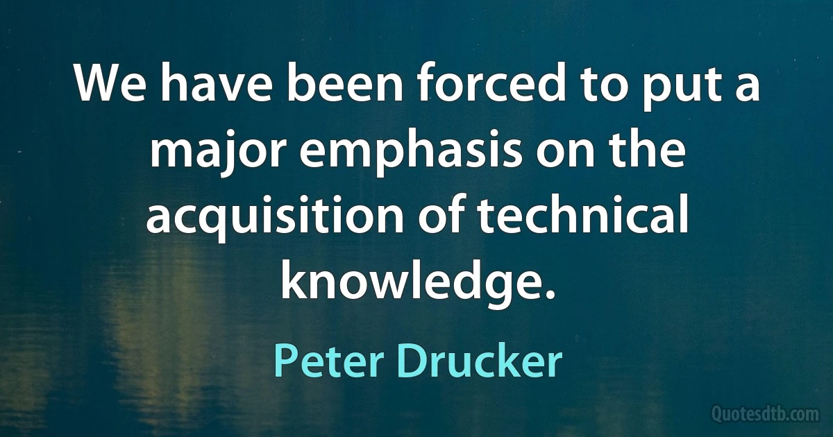 We have been forced to put a major emphasis on the acquisition of technical knowledge. (Peter Drucker)