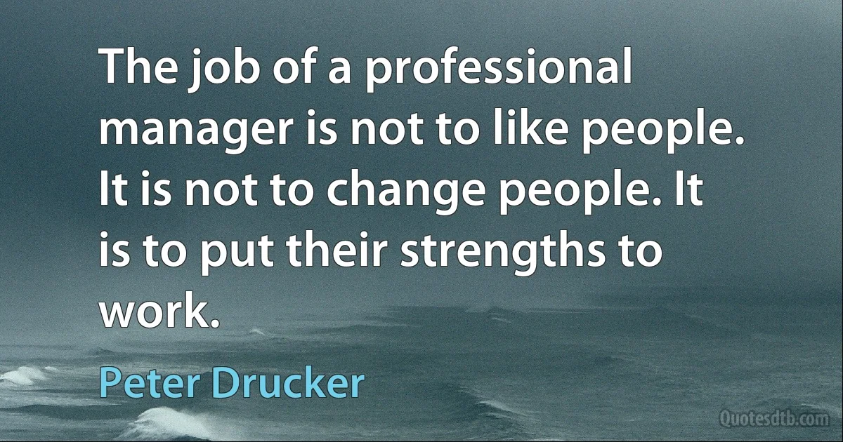 The job of a professional manager is not to like people. It is not to change people. It is to put their strengths to work. (Peter Drucker)