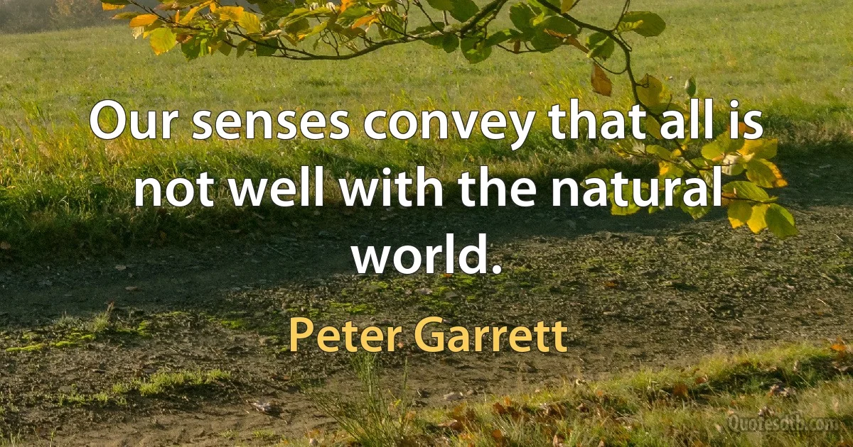 Our senses convey that all is not well with the natural world. (Peter Garrett)