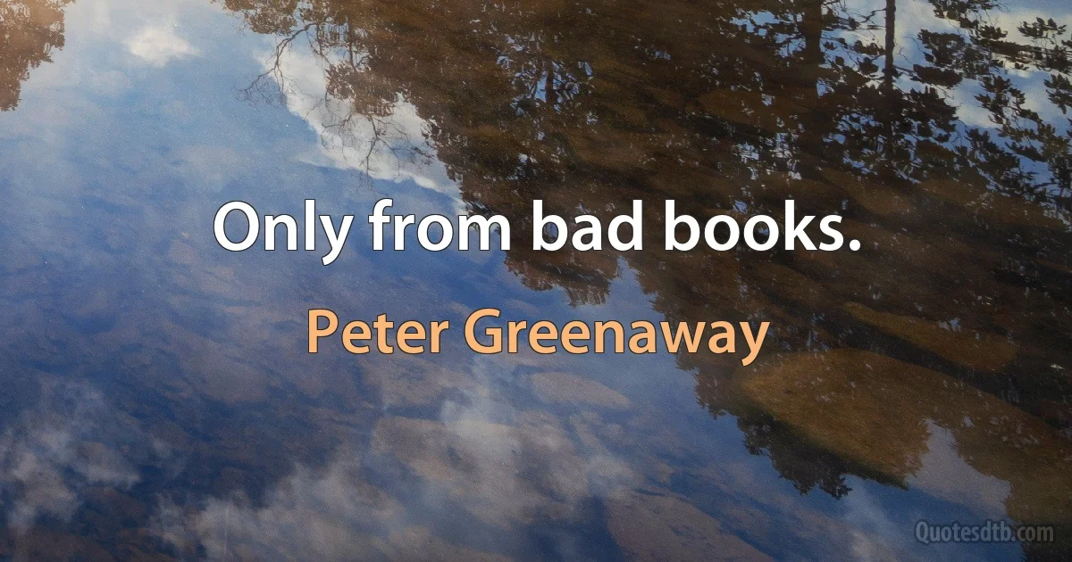 Only from bad books. (Peter Greenaway)