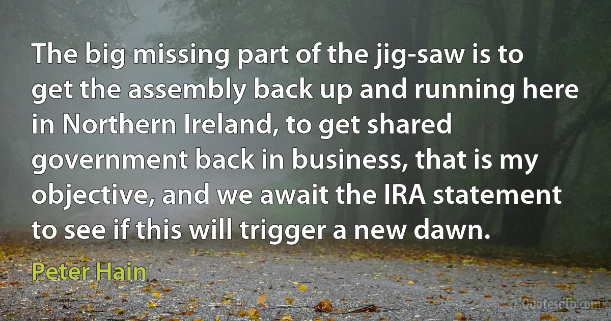 The big missing part of the jig-saw is to get the assembly back up and running here in Northern Ireland, to get shared government back in business, that is my objective, and we await the IRA statement to see if this will trigger a new dawn. (Peter Hain)