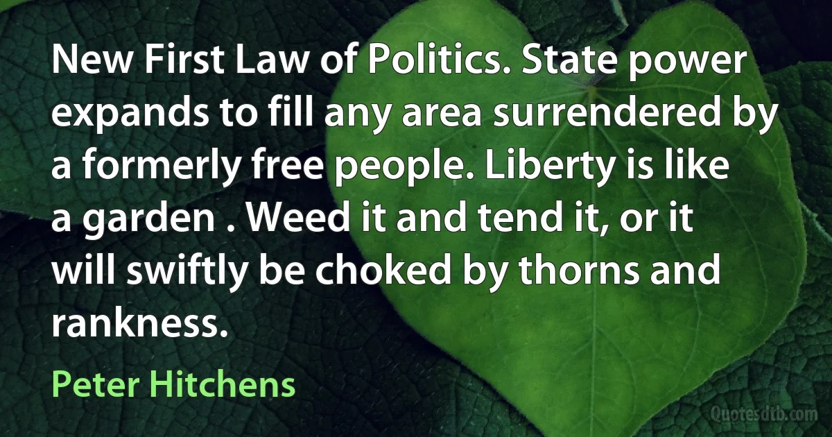 New First Law of Politics. State power expands to fill any area surrendered by a formerly free people. Liberty is like a garden . Weed it and tend it, or it will swiftly be choked by thorns and rankness. (Peter Hitchens)