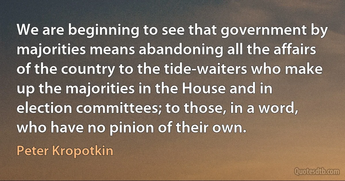 We are beginning to see that government by majorities means abandoning all the affairs of the country to the tide-waiters who make up the majorities in the House and in election committees; to those, in a word, who have no pinion of their own. (Peter Kropotkin)