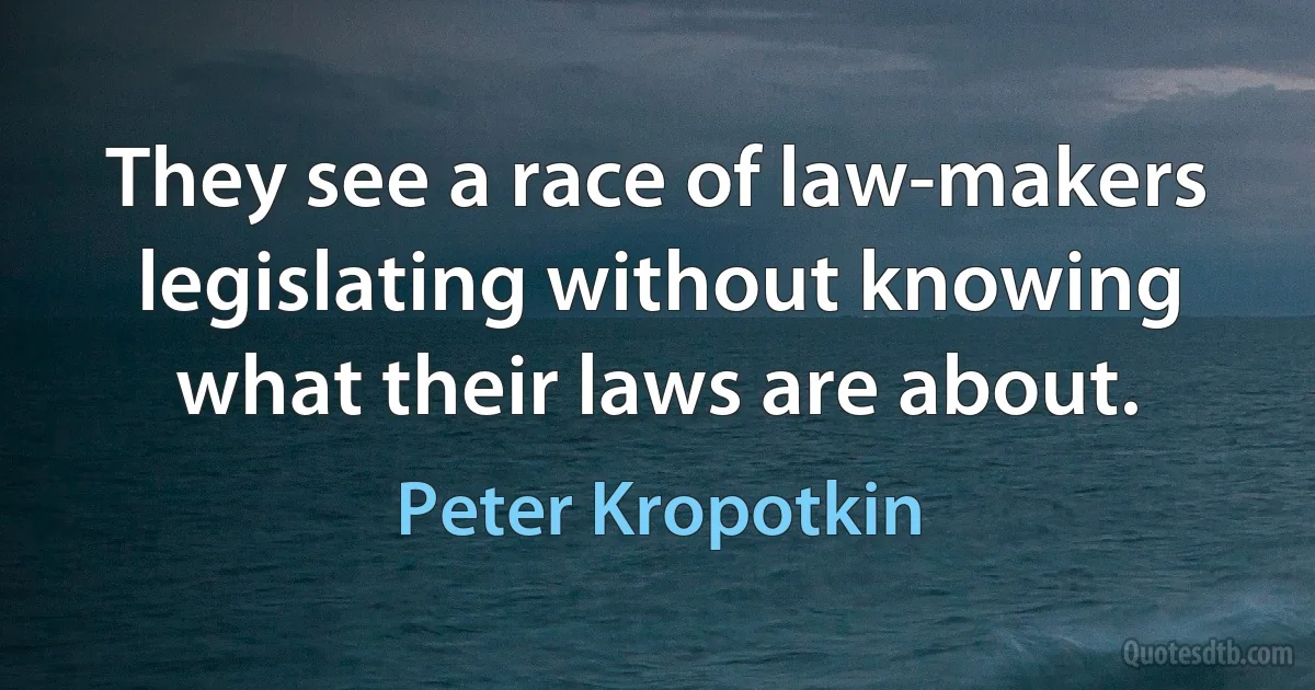 They see a race of law-makers legislating without knowing what their laws are about. (Peter Kropotkin)