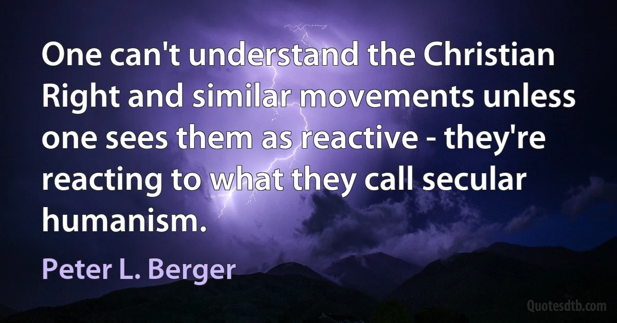 One can't understand the Christian Right and similar movements unless one sees them as reactive - they're reacting to what they call secular humanism. (Peter L. Berger)