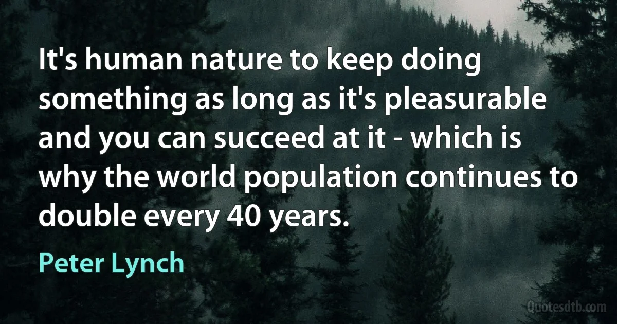 It's human nature to keep doing something as long as it's pleasurable and you can succeed at it - which is why the world population continues to double every 40 years. (Peter Lynch)