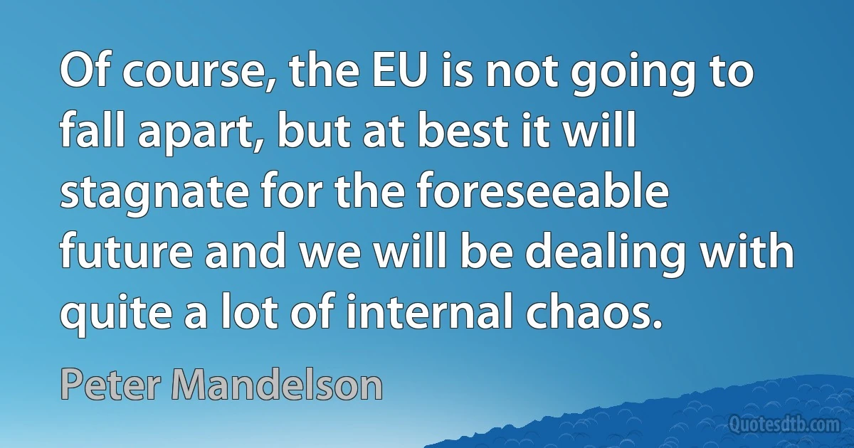 Of course, the EU is not going to fall apart, but at best it will stagnate for the foreseeable future and we will be dealing with quite a lot of internal chaos. (Peter Mandelson)