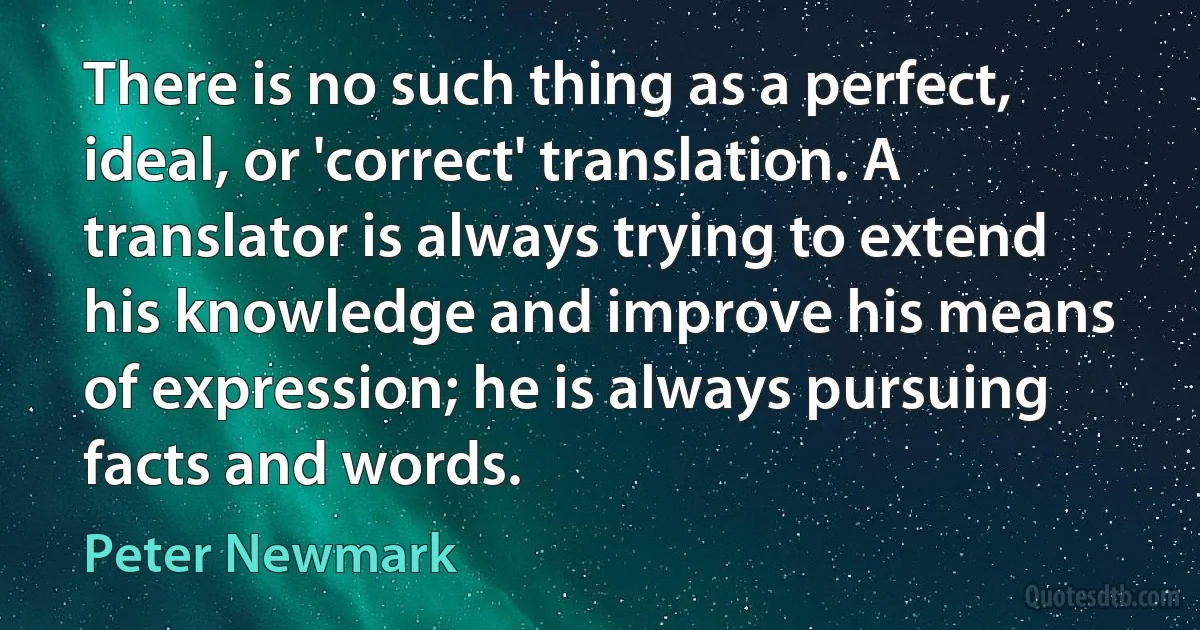 There is no such thing as a perfect, ideal, or 'correct' translation. A translator is always trying to extend his knowledge and improve his means of expression; he is always pursuing facts and words. (Peter Newmark)