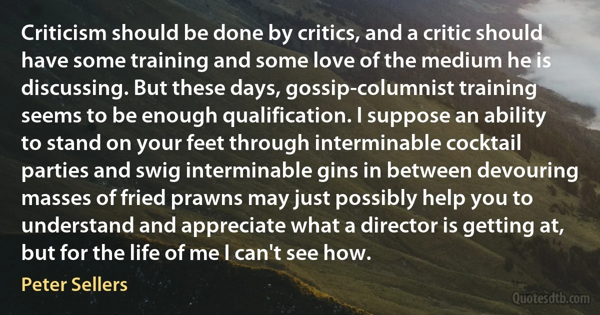 Criticism should be done by critics, and a critic should have some training and some love of the medium he is discussing. But these days, gossip-columnist training seems to be enough qualification. I suppose an ability to stand on your feet through interminable cocktail parties and swig interminable gins in between devouring masses of fried prawns may just possibly help you to understand and appreciate what a director is getting at, but for the life of me I can't see how. (Peter Sellers)