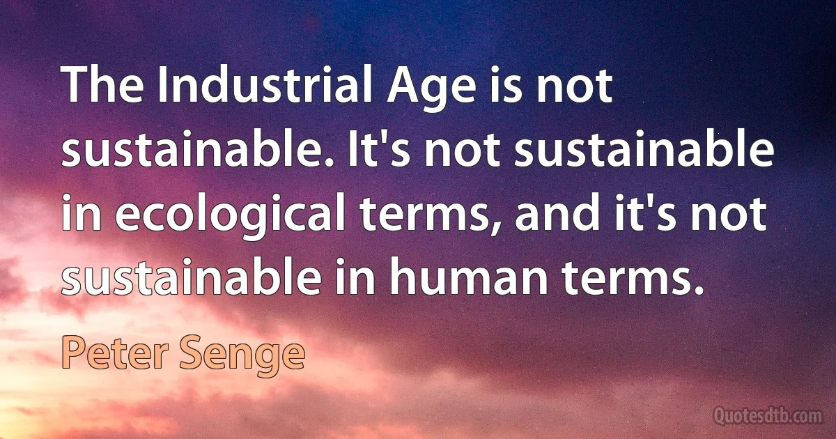 The Industrial Age is not sustainable. It's not sustainable in ecological terms, and it's not sustainable in human terms. (Peter Senge)