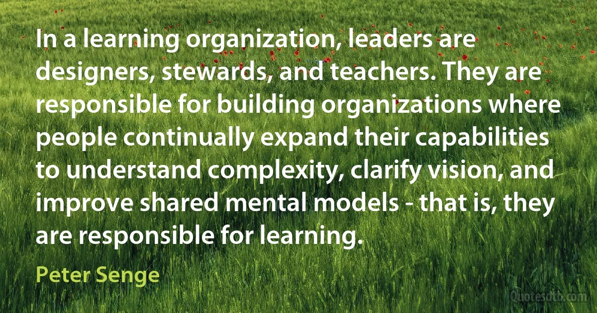 In a learning organization, leaders are designers, stewards, and teachers. They are responsible for building organizations where people continually expand their capabilities to understand complexity, clarify vision, and improve shared mental models - that is, they are responsible for learning. (Peter Senge)