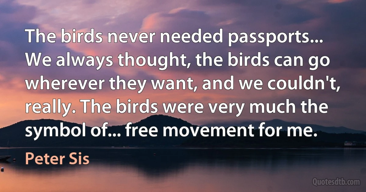 The birds never needed passports... We always thought, the birds can go wherever they want, and we couldn't, really. The birds were very much the symbol of... free movement for me. (Peter Sis)