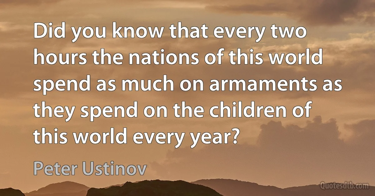 Did you know that every two hours the nations of this world spend as much on armaments as they spend on the children of this world every year? (Peter Ustinov)