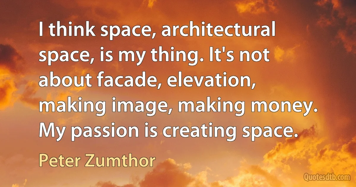 I think space, architectural space, is my thing. It's not about facade, elevation, making image, making money. My passion is creating space. (Peter Zumthor)